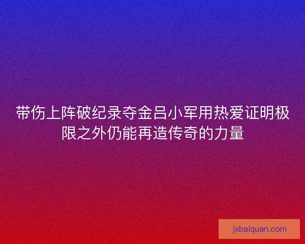 带伤上阵破纪录夺金吕小军用热爱证明极限之外仍能再造传奇的力量